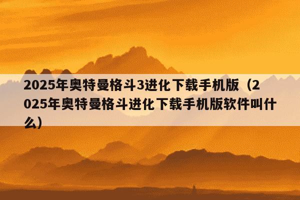 2025年奥特曼格斗3进化下载手机版(2025年奥特曼格斗进化下载手机版软件叫什么)