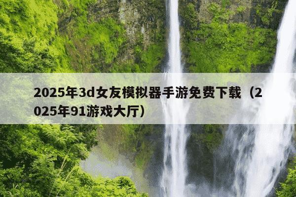 2025年3d女友模拟器手游免费下载(2025年91游戏大厅)