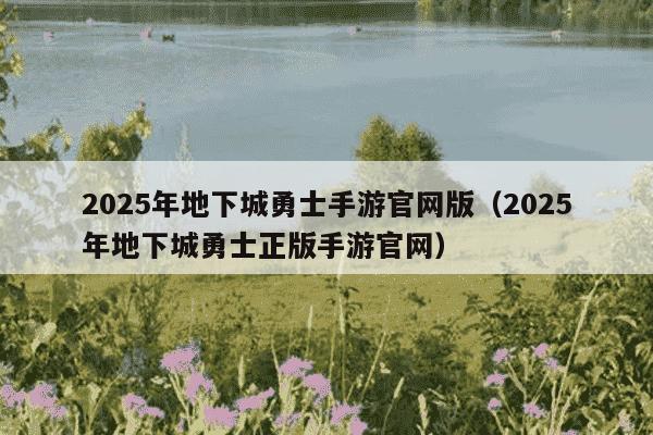 2025年地下城勇士手游官网版（2025年地下城勇士正版手游官网）