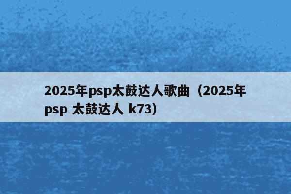 2025年psp太鼓达人歌曲(2025年psp 太鼓达人 k73)