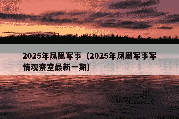 2025年凤凰军事(2025年凤凰军事军情观察室最新一期)