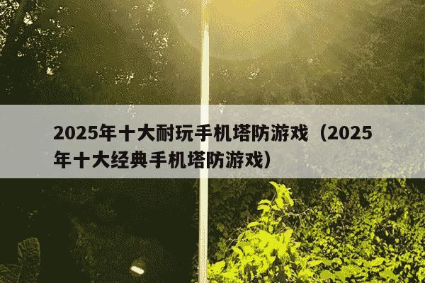 2025年十大耐玩手机塔防游戏(2025年十大经典手机塔防游戏)
