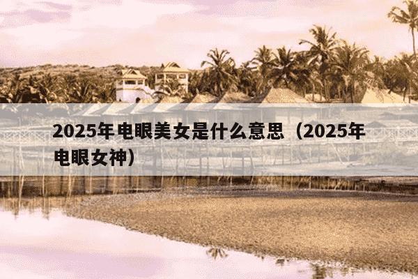 2025年电眼美女是什么意思(2025年电眼女神)