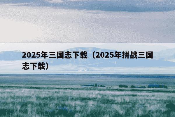 2025年三国志下载（2025年拼战三国志下载）