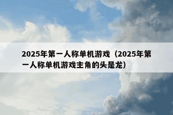 2025年第一人称单机游戏（2025年第一人称单机游戏主角的头是龙）