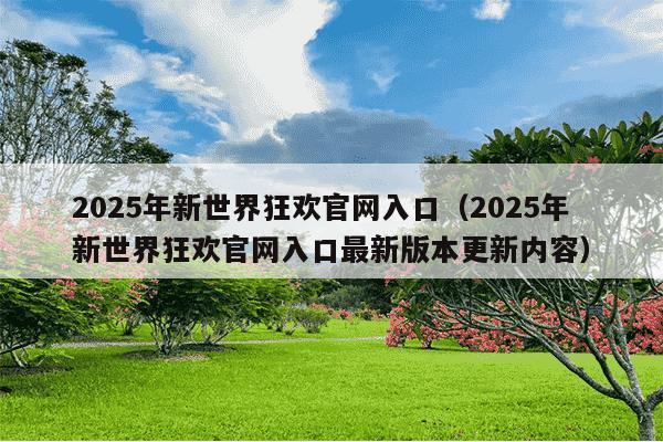 2025年新世界狂欢官网入口（2025年新世界狂欢官网入口最新版本更新内容）