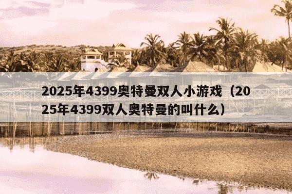 2025年4399奥特曼双人小游戏（2025年4399双人奥特曼的叫什么）