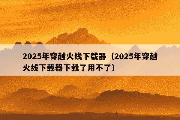 2025年穿越火线下载器（2025年穿越火线下载器下载了用不了）