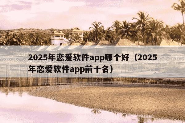 2025年恋爱软件app哪个好(2025年恋爱软件app前十名)