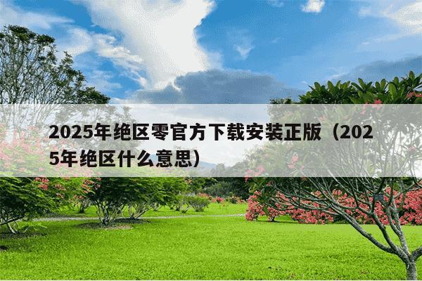 2025年绝区零官方下载安装正版(2025年绝区什么意思)