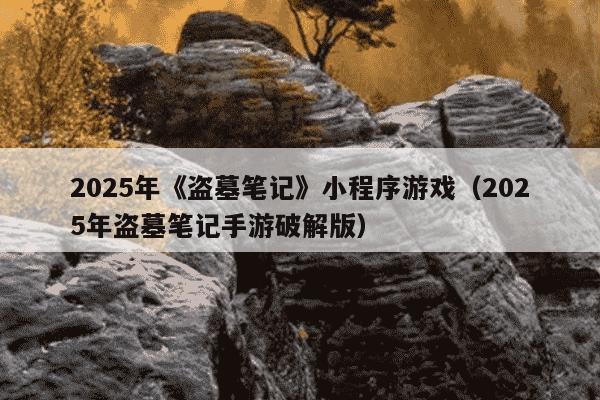 2025年《盗墓笔记》小程序游戏(2025年盗墓笔记手游破解版)