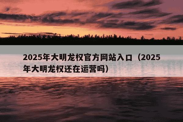 2025年大明龙权官方网站入口（2025年大明龙权还在运营吗）