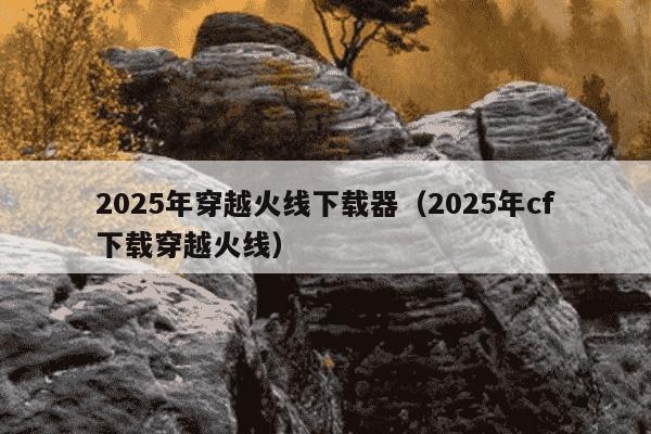 2025年穿越火线下载器（2025年cf下载穿越火线）