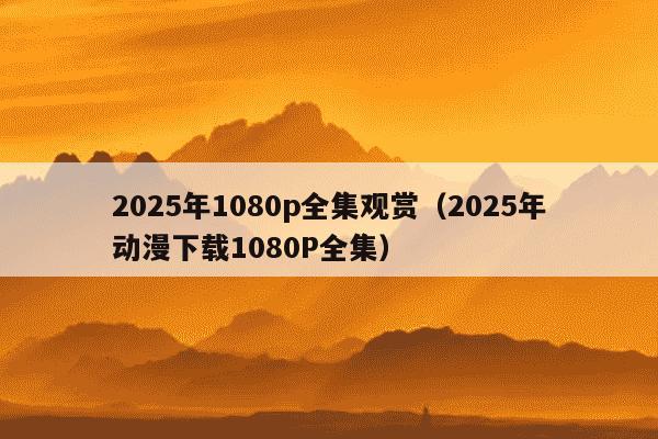 2025年1080p全集观赏（2025年动漫下载1080P全集）