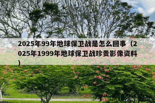 2025年99年地球保卫战是怎么回事(2025年1999年地球保卫战珍贵影像资料)
