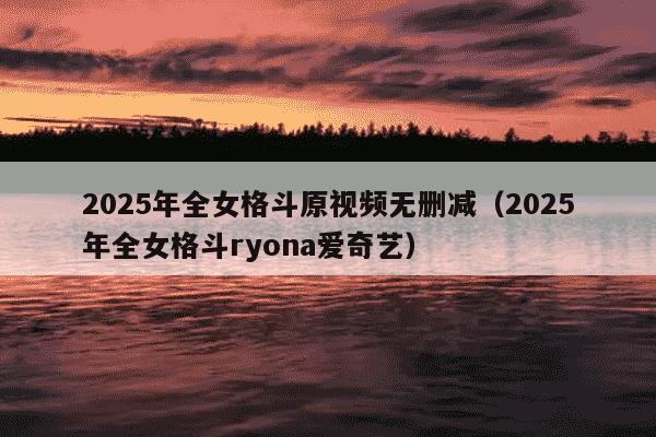 2025年全女格斗原视频无删减(2025年全女格斗ryona爱奇艺)