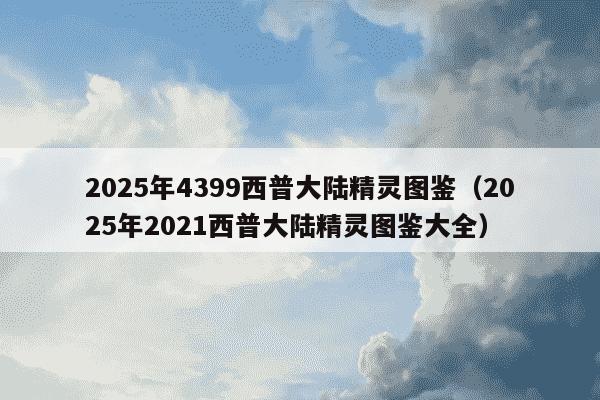 2025年4399西普大陆精灵图鉴(2025年2021西普大陆精灵图鉴大全)