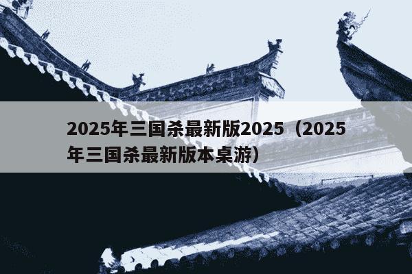 2025年三国杀最新版2025(2025年三国杀最新版本桌游)
