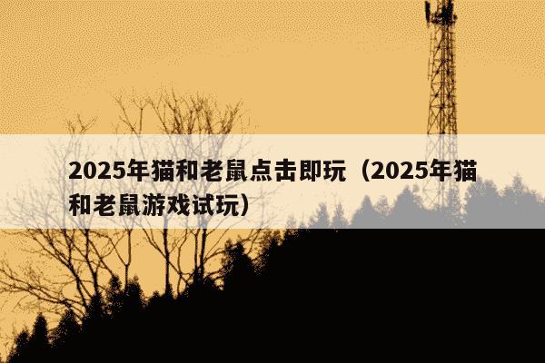2025年猫和老鼠点击即玩(2025年猫和老鼠游戏试玩)