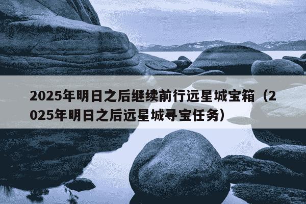 2025年明日之后继续前行远星城宝箱（2025年明日之后远星城寻宝任务）