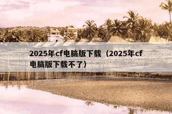 2025年cf电脑版下载（2025年cf电脑版下载不了）