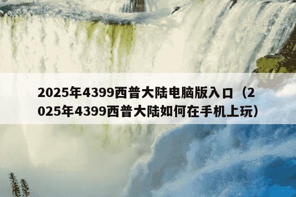 2025年4399西普大陆电脑版入口（2025年4399西普大陆如何在手机上玩）