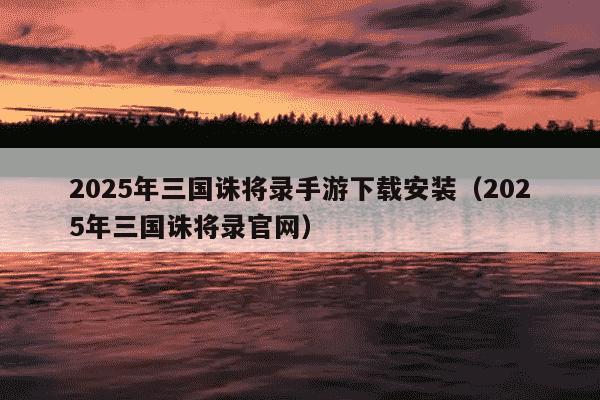 2025年三国诛将录手游下载安装（2025年三国诛将录官网）