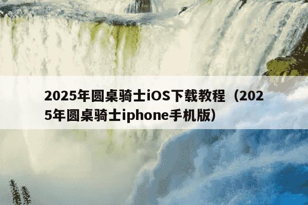 2025年圆桌骑士iOS下载教程（2025年圆桌骑士iphone手机版）