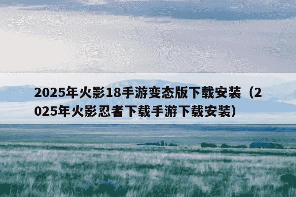 2025年火影18手游变态版下载安装（2025年火影忍者下载手游下载安装）