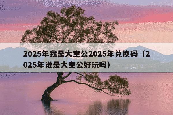 2025年我是大主公2025年兑换码（2025年谁是大主公好玩吗）
