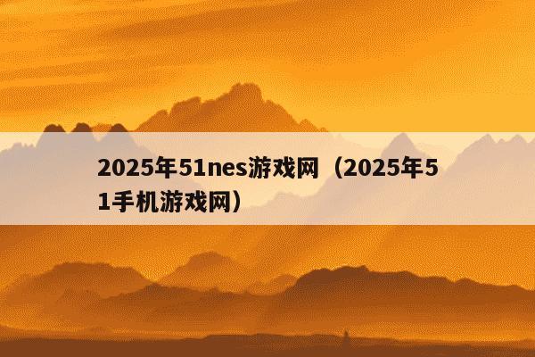 2025年51nes游戏网（2025年51手机游戏网）