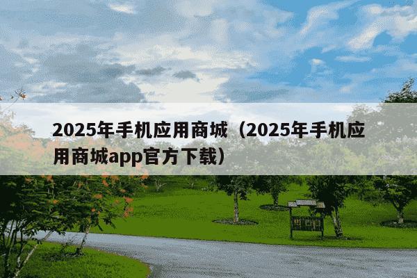2025年手机应用商城（2025年手机应用商城app官方下载）
