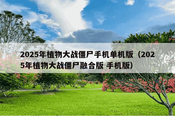 2025年植物大战僵尸手机单机版（2025年植物大战僵尸融合版 手机版）
