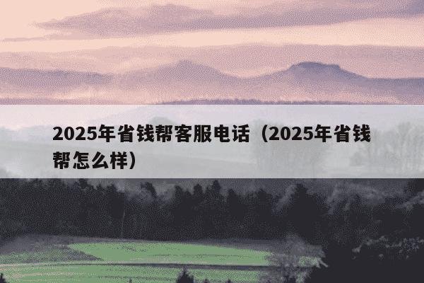 2025年省钱帮客服电话（2025年省钱帮怎么样）