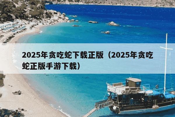 2025年贪吃蛇下载正版（2025年贪吃蛇正版手游下载）
