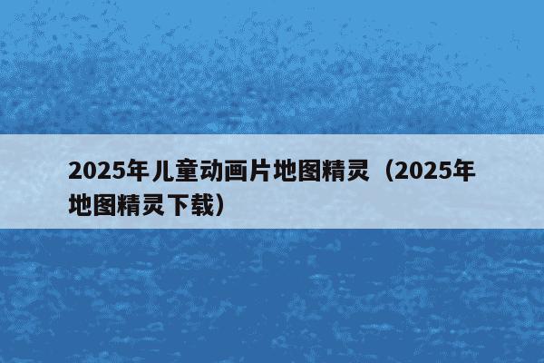 2025年儿童动画片地图精灵（2025年地图精灵下载）