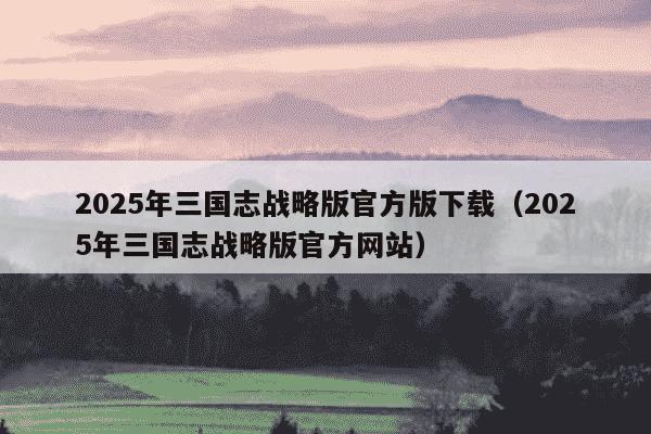 2025年三国志战略版官方版下载（2025年三国志战略版官方网站）
