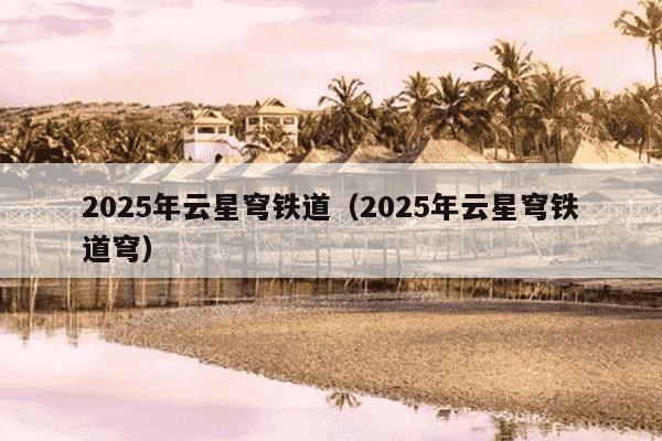 2025年云星穹铁道（2025年云星穹铁道穹）