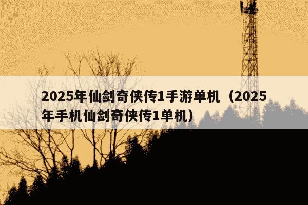 2025年仙剑奇侠传1手游单机（2025年手机仙剑奇侠传1单机）