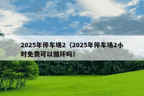 2025年停车场2（2025年停车场2小时免费可以循环吗）