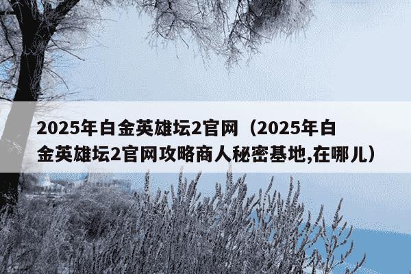 2025年白金英雄坛2官网（2025年白金英雄坛2官网攻略商人秘密基地,在哪儿）