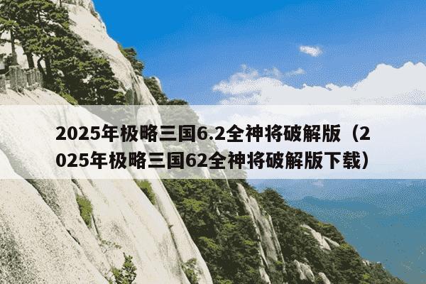 2025年极略三国6.2全神将破解版（2025年极略三国62全神将破解版下载）