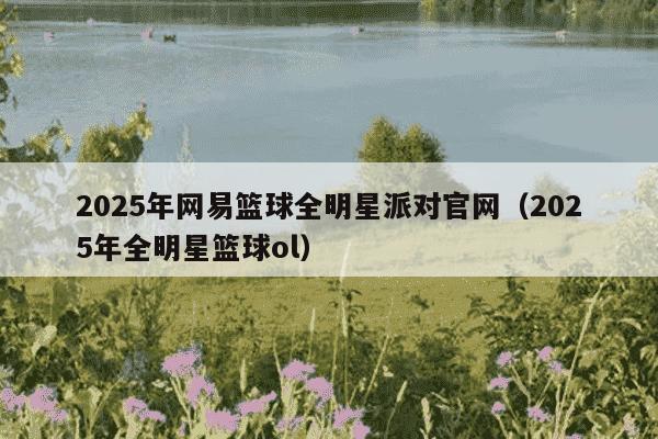 2025年网易篮球全明星派对官网（2025年全明星篮球ol）