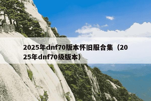 2025年dnf70版本怀旧服合集（2025年dnf70级版本）