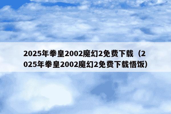 2025年拳皇2002魔幻2免费下载（2025年拳皇2002魔幻2免费下载悟饭）