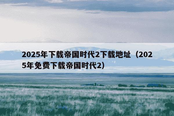 2025年下载帝国时代2下载地址(2025年免费下载帝国时代2)