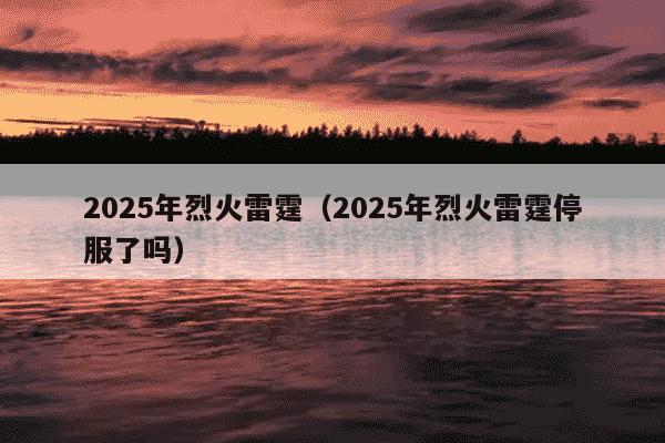 2025年烈火雷霆（2025年烈火雷霆停服了吗）