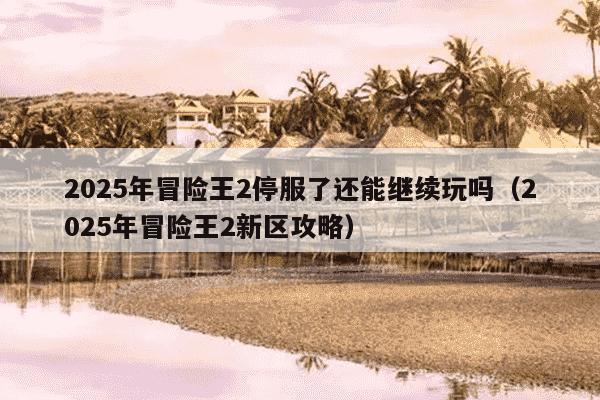 2025年冒险王2停服了还能继续玩吗（2025年冒险王2新区攻略）