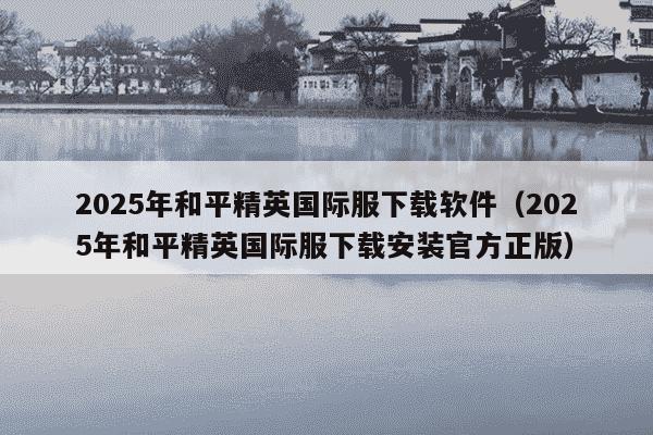2025年和平精英国际服下载软件（2025年和平精英国际服下载安装官方正版）