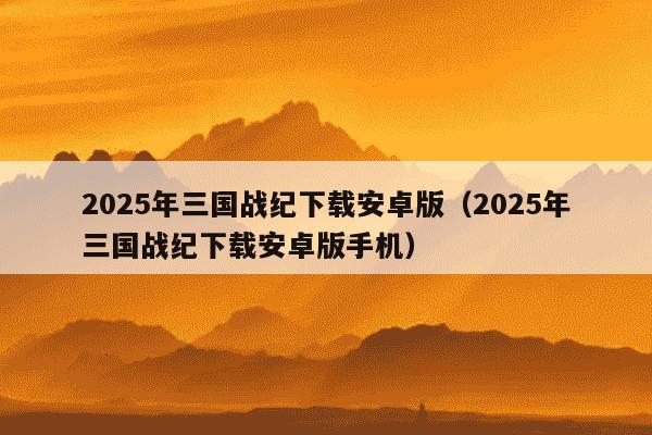 2025年三国战纪下载安卓版（2025年三国战纪下载安卓版手机）